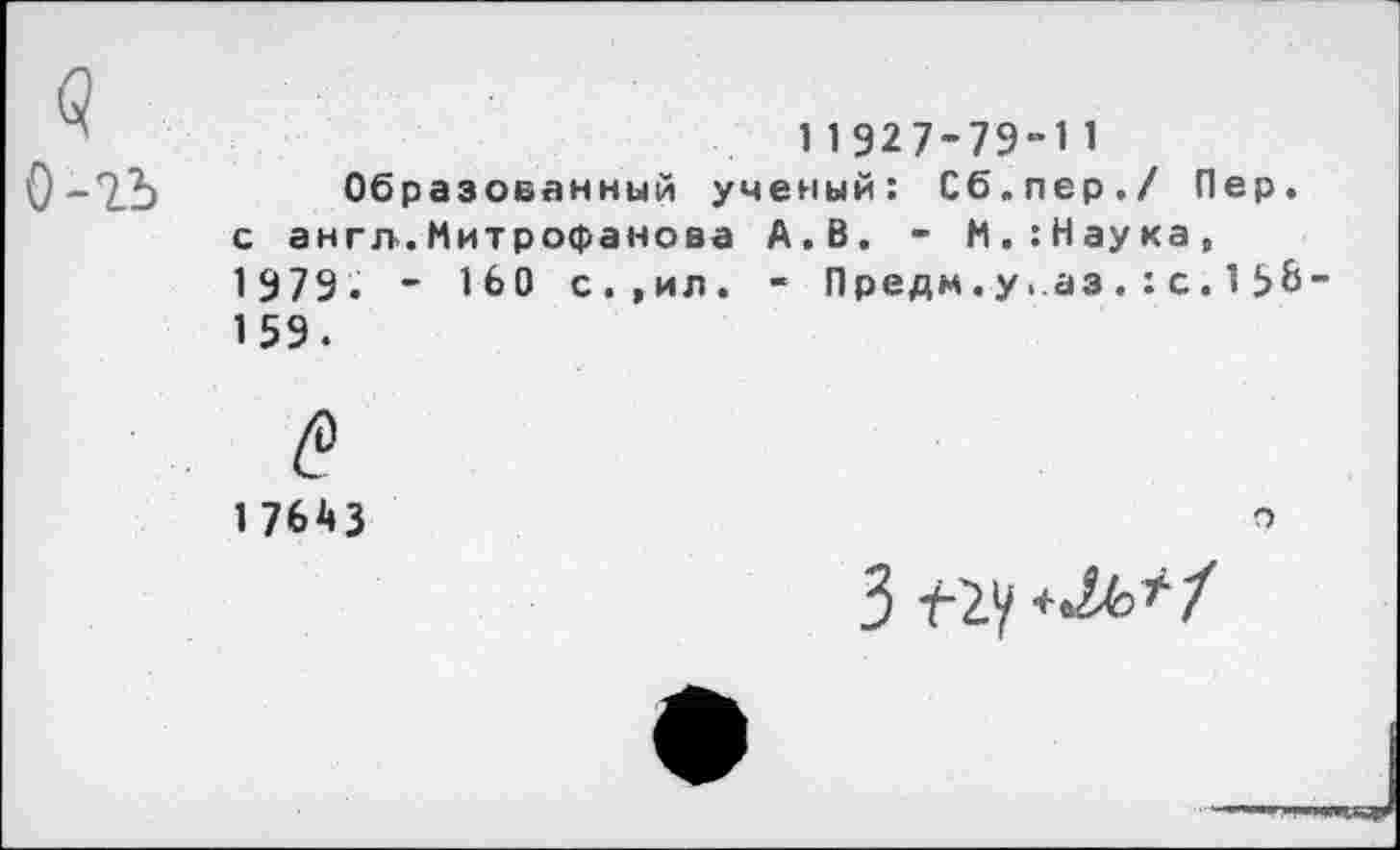 ﻿11927-79-И
Q-T_b	Образованный ученый: Сб.пер./ Пер.
с англ.Митрофанова А.В. - М.:Наука, 1979. - 160 с.,ил. - Предм.у.аз.:с.15&-159.
17643	о